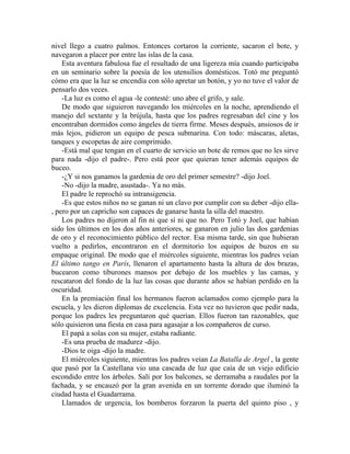 nivel llego a cuatro palmos. Entonces cortaron la corriente, sacaron el bote, y
navegaron a placer por entre las islas de la casa.
    Esta aventura fabulosa fue el resultado de una ligereza mía cuando participaba
en un seminario sobre la poesía de los utensilios domésticos. Totó me preguntó
cómo era que la luz se encendía con sólo apretar un botón, y yo no tuve el valor de
pensarlo dos veces.
    -La luz es como el agua -le contesté: uno abre el grifo, y sale.
    De modo que siguieron navegando los miércoles en la noche, aprendiendo el
manejo del sextante y la brújula, hasta que los padres regresaban del cine y los
encontraban dormidos como ángeles de tierra firme. Meses después, ansiosos de ir
más lejos, pidieron un equipo de pesca submarina. Con todo: máscaras, aletas,
tanques y escopetas de aire comprimido.
    -Está mal que tengan en el cuarto de servicio un bote de remos que no les sirve
para nada -dijo el padre-. Pero está peor que quieran tener además equipos de
buceo.
    -¿Y si nos ganamos la gardenia de oro del primer semestre? -dijo Joel.
    -No -dijo la madre, asustada-. Ya no más.
    El padre le reprochó su intransigencia.
    -Es que estos niños no se ganan ni un clavo por cumplir con su deber -dijo ella-
, pero por un capricho son capaces de ganarse hasta la silla del maestro.
    Los padres no dijeron al fin ni que sí ni que no. Pero Totó y Joel, que habían
sido los últimos en los dos años anteriores, se ganaron en julio las dos gardenias
de oro y el reconocimiento público del rector. Esa misma tarde, sin que hubieran
vuelto a pedirlos, encontraron en el dormitorio los equipos de buzos en su
empaque original. De modo que el miércoles siguiente, mientras los padres veían
El último tango en París, llenaron el apartamento hasta la altura de dos brazas,
bucearon como tiburones mansos por debajo de los muebles y las camas, y
rescataron del fondo de la luz las cosas que durante años se habían perdido en la
oscuridad.
    En la premiación final los hermanos fueron aclamados como ejemplo para la
escuela, y les dieron diplomas de excelencia. Esta vez no tuvieron que pedir nada,
porque los padres les preguntaron qué querían. Ellos fueron tan razonables, que
sólo quisieron una fiesta en casa para agasajar a los compañeros de curso.
    El papá a solas con su mujer, estaba radiante.
    -Es una prueba de madurez -dijo.
    -Dios te oiga -dijo la madre.
    El miércoles siguiente, mientras los padres veían La Batalla de Argel , la gente
que pasó por la Castellana vio una cascada de luz que caía de un viejo edificio
escondido entre los árboles. Salí por los balcones, se derramaba a raudales por la
fachada, y se encauzó por la gran avenida en un torrente dorado que iluminó la
ciudad hasta el Guadarrama.
    Llamados de urgencia, los bomberos forzaron la puerta del quinto piso , y
 