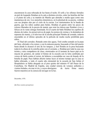 encontraron la casa rebosada de luz hasta el techo. El sofá y los sillones forrados
en piel de leopardo flotaban en la sala a distintos niveles, entre las botellas del bar
y el piano de cola y su mantón de Manila que aleteaba a media agua como una
mantarraya de oro. Los utensilios domésticos, en la plenitud de su poesía, volaban
con sus propias alas por el cielo de la cocina. Los instrumentos de la banda de
guerra, que los niños usaban para bailar, flotaban al garete entre los peces de
colores liberados de la pecera de mamá, que eran los únicos que flotaban vivos y
felices en la vasta ciénaga iluminada. En el cuarto de baño flotaban los cepillos de
dientes de todos, los preservativos de papá, los pomos de cremas y la dentadura de
repuesto de mamá, y el televisor de la alcoba principal flotaba de costado, todavía
encendido en el último episodio de la película de media noche prohibida para
niños.
    Al final del corredor, flotando entre dos aguas, Totó estaba sentado en la popa
del bote, aferrado a los remos y con la máscara puesta, buscando el faro del puerto
hasta donde le alcanzó el aire de los tanques, y Joel flotaba en la proa buscando
todavía la altura de la estrella polar con el sextante, y flotaban por toda la casa sus
treinta y siete compañeros de clase, eternizados en el instante de hacer pipí en la
maceta de geranios, de cantar el himno de la escuela con la letra cambiada por
versos de burla contra el rector, de beberse a escondidas un vaso de brandy de la
botella de papá. Pues habían abierto tantas luces al mismo tiempo que la casa se
había rebosado, y todo el cuarto año elemental de la escuela de San Julián el
Hospitalario se había ahogado en el piso quinto del número 47 del Paseo de la
Castellana. En Madrid de España, una ciudad remota de veranos ardientes y
vientos helados, sin mar ni río, y cuyos aborígenes        de tierra firme nunca
fueron maestros en la ciencia de navegar en la luz.


Diciembre, 1978.


(de Doce cuentos peregrinos)
 