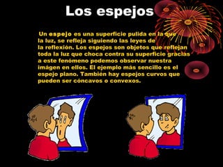 Los espejos 
Un espejo es una superficie pulida en la que 
la luz, se refleja siguiendo las leyes de 
la reflexión. Los espejos son objetos que reflejan 
toda la luz que choca contra su superficie gracias 
a este fenómeno podemos observar nuestra 
imágen en ellos. El ejemplo más sencillo es el 
espejo plano. También hay espejos curvos que 
pueden ser cóncavos o convexos. 
 
