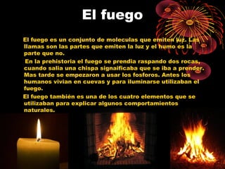 El fuego 
El fuego es un conjunto de moleculas que emiten luz. Las 
llamas son las partes que emiten la luz y el humo es la 
parte que no. 
En la prehistoria el fuego se prendia raspando dos rocas, 
cuando salia una chispa signaificaba que se iba a prender. 
Mas tarde se empezaron a usar los fosforos. Antes los 
humanos vivian en cuevas y para iluminarse utilizaban el 
fuego. 
El fuego también es una de los cuatro elementos que se 
utilizaban para explicar algunos comportamientos 
naturales. 
 