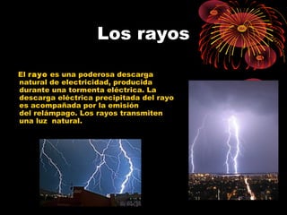 Los rayos 
El rayo es una poderosa descarga 
natural de electricidad, producida 
durante una tormenta eléctrica. La 
descarga eléctrica precipitada del rayo 
es acompañada por la emisión 
del relámpago. Los rayos transmiten 
una luz natural. 
 