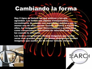 Cambiando la forma 
Hay 2 tipos de lentes: los que achican y los que 
agrandan. Los lentes son objetos transparentes, 
normalmente de cristal, con superficies pulidas y por lo 
menos una de ellas curvas. Cuando miramos a traves de 
ellos, las imágenes estan distorcionadas y modificadas 
como consecuencia del cambio de velocidad que sufre la 
luz cuando la atravieza. 
Los lentes convergentes forman imágenes que suelen 
verse más grandes (lupa). Los lentes divergentes forman 
imágenes que suelen ser de menor tamaño (miopía) 
 