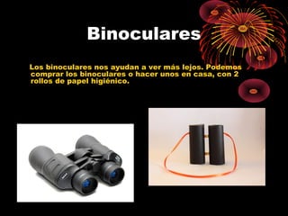 Binoculares 
Los binoculares nos ayudan a ver más lejos. Podemos 
comprar los binoculares o hacer unos en casa, con 2 
rollos de papel higiénico. 
 