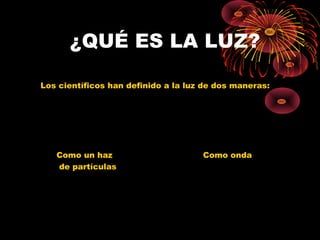 ¿QUÉ ES LA LUZ? 
Los científicos han definido a la luz de dos maneras: 
Como un haz Como onda 
de partículas 
 