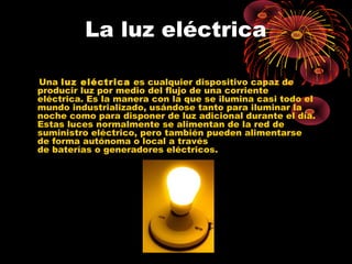 La luz eléctrica 
Una luz eléctrica es cualquier dispositivo capaz de 
producir luz por medio del flujo de una corriente 
eléctrica. Es la manera con la que se ilumina casi todo el 
mundo industrializado, usándose tanto para iluminar la 
noche como para disponer de luz adicional durante el día. 
Estas luces normalmente se alimentan de la red de 
suministro eléctrico, pero también pueden alimentarse 
de forma autónoma o local a través 
de baterías o generadores eléctricos. 
 