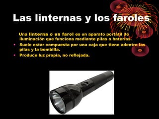 Las linternas y los faroles 
Una linterna o un farol es un aparato portátil de 
iluminación que funciona mediante pilas o baterías. 
• Suele estar compuesta por una caja que tiene adentro las 
pilas y la bombilla. 
• Produce luz propia, no reflejada. 
 