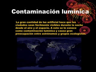 Contaminación lumínica 
La gran cantidad de luz artificial hace que las 
ciudades sean fácilmente visibles durante la noche 
desde el aire y el espacio. A esto se le conoce 
como contaminación lumínica y causa gran 
preocupación entre astrónomos y grupos ecologistas. 
 
