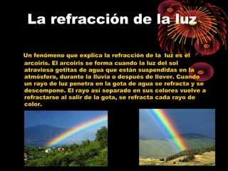 La refracción de la luz 
Un fenómeno que explica la refracción de la luz es el 
arcoiris. El arcoiris se forma cuando la luz del sol 
atraviesa gotitas de agua que están suspendidas en la 
atmósfera, durante la lluvia o después de llover. Cuando 
un rayo de luz penetra en la gota de agua se refracta y se 
descompone. El rayo así separado en sus colores vuelve a 
refractarse al salir de la gota, se refracta cada rayo de 
color. 
 