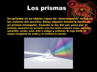 Los prismas 
Un prisma es un objeto capaz de descomponer la luz en 
los colores del arcoiris. Estos objetos tienen la forma de 
un prisma triangular. Cuando la luz del sol, pasa por el 
prisma, muestra un arcoiris con los siete colores (rojo, naranja, 
amarillo, verde, azul, añil o índigo y violeta). El rojo tiene la 
mayor longitud de onda y el violeta la menor. 
 