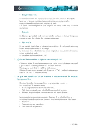 PÁGINA 2
 Longitud de onda
Es la distancia entre dos crestas consecutivas, en otras palabras, describe lo
larga que es la onda. La distancia existente entre dos crestas o valles
consecutivos es lo que llamamos longitud de onda.
Las ondas electromagnéticas con longitud de onda corta son altamente
energéticas.
 Periodo
Es el tiempo que tarda la onda en recorrer todas sus fases, es decir, el tiempo que
transcurre entre dos valles o dos crestas consecutivas.
 Frecuencia
Es una medida para indicar el número de repeticiones de cualquier fenómeno o
suceso periódico en la unidad de tiempo.
La frecuencia tiene relación inversa con la longitud de onda, a mayor frecuencia
menor longitud de onda.
La unidad de medida es el Hertz (Hz)
C. ¿Qué características tiene el espectro electromagnético?
Cubre una región de longitudes de onda que varían en 22 órdenes de magnitud,
y que va desde los rayos gamma hasta las ondas de radio.
Una pequeña parte de él es visible al ojo humano.
El intervalo de frecuencia se extiende desde 10 a 1024
𝐻𝑧 y las longitudes de onda
varia de 107
y 10−14
respectivamente.
D. En que han beneficiado al ser humano el descubrimiento del espectro
electromagnético.
El uso de las ondas electromagnéticas en la tecnología permite el
funcionamiento de aparatos como:
 Radio, se pueden captar distintas emisoras.
 Televisores, se pueden ver infinidad de canales de televisión.
 Internet, se puede lograr conexión a la red por medio de wi-fi.
Las ondas electromagnéticas usadas en el campo de la salud, facilitan la
incorporación de elementos que ayudan a determinar patologías, tales como:
 Los rayos x.
 Tratamientos con rayos láser.
 Tratamientos terapéuticos
 
