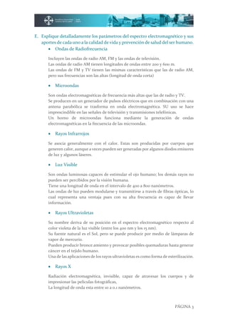 PÁGINA 3
E. Explique detalladamente los parámetros del espectro electromagnético y sus
aportes de cada uno a la calidad de vida y prevención de salud del ser humano.
 Ondas de Radiofrecuencia
Incluyen las ondas de radio AM, FM y las ondas de televisión.
Las ondas de radio AM tienen longitudes de ondas entre 200 y 600 m.
Las ondas de FM y TV tienen las mismas características que las de radio AM,
pero sus frecuencias son las altas (longitud de onda corta)
 Microondas
Son ondas electromagnéticas de frecuencia más altas que las de radio y TV.
Se producen en un generador de pulsos eléctricos que en combinación con una
antena parabólica se trasforma en onda electromagnética. SU uso se hace
imprescindible en las señales de televisión y transmisiones telefónicas.
Un horno de microondas funciona mediante la generación de ondas
electromagnéticas en la frecuencia de las microondas.
 Rayos Infrarrojos
Se asocia generalmente con el calor. Estas son producidas por cuerpos que
generen calor, aunque a veces pueden ser generadas por algunos diodos emisores
de luz y algunos láseres.
 Luz Visible
Son ondas luminosas capaces de estimular el ojo humano; los demás rayos no
pueden ser percibidos por la visión humana.
Tiene una longitud de onda en el intervalo de 400 a 800 nanómetros.
Las ondas de luz pueden modularse y transmitirse a través de fibras ópticas, lo
cual representa una ventaja pues con su alta frecuencia es capaz de llevar
información.
 Rayos Ultravioletas
Su nombre deriva de su posición en el espectro electromagnético respecto al
color violeta de la luz visible (entre los 400 nm y los 15 nm).
Su fuente natural es el Sol, pero se puede producir por medio de lámparas de
vapor de mercurio.
Pueden producir bronce amiento y provocar posibles quemaduras hasta generar
cáncer en el tejido humano.
Una de las aplicaciones de los rayos ultravioletas es como forma de esterilización.
 Rayos X
Radiación electromagnética, invisible, capaz de atravesar los cuerpos y de
impresionar las películas fotográficas,
La longitud de onda esta entre 10 a 0.1 nanómetros.
 