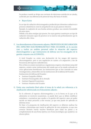 PÁGINA 4
Se produce cuando se dirige una corriente de electrones emitida de un cátodo,
acelerado por una diferencia de potencial muy alta hacia el ánodo.
 Rayos Gama
Es un tipo de radiación electromagnética producida por elementos radiactivos o
procesos subatómicos como la aniquilación de un par postron-electron.
Ejemplo, la explosión de una bomba atómica produce una emisión formidable
de estos rayos.
Debido a las altas energías que poseen, los rayos gamma constituyen un tipo de
radiación ionizante capaz de penetrar en la materia más profundamente que la
radiación alfa o beta.
F. Lea detenidamente el documento adjunto, PROPUESTA DE DECLARACION
DEL ESPECTRO ELECTROMAGNETICO PARA ECUADOR, en la sección
caso 4 realice un análisis personal sobre la situación del espectro
electromagnético y que instituciones de defensa son los encargados de la
gestión conjunto con el CONATEL.
A nivel Ecuador no existe una declaración de los rangos del espectro
electromagnético, pero si una regulación en cuanto a la asignación y uso de
frecuencias del espectro radioeléctrico.
Pero si bien no existen normativas o regulaciones respecto a las demás ramas del
espectro, existen varias instituciones del estado que se ha estado enfocado en
crear aplicaciones beneficiosas, las instituciones que se han centrado en estas
investigaciones y desarrollos son las instituciones de la defensa del Ecuador.
Instituciones de defensa del Ecuador:
 Instituto Geográfico Militar
 Instituto Oceanográfico de la Armada
 Instituto Espacial Ecuatoriano
 Instituto Antártico del Ecuador
G. Emita una conclusión final sobre el tema de la salud con referencia a la
clasificación referenciada en el documento adjunto.
En lo referente al espectro electromagnético y en la forma en la que se la
administra en territorio ecuatoriano, se puede decir que se deben establecer
estándares y normativas que ayuden a la gestión del espectro, para así poder
sacarle un mejor provecho a este recurso, ya que este puede ser aplicado en
distintas áreas.
En base a la propuesta de clasificación del espectro se deberían analizar las
ventajas y desventajas que traería la aplicación de esta propuesta, ya que una
correcta decisión traería muchos beneficios para todas las partes y se
complementaría de una forma óptima con el área tecnológica que ayudaría a su
alcance pleno.
 