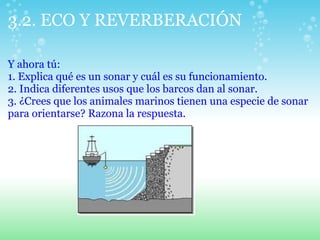 3.2. ECO Y REVERBERACIÓN
Y ahora tú:
1. Explica qué es un sonar y cuál es su funcionamiento.
2. Indica diferentes usos que los barcos dan al sonar.
3. ¿Crees que los animales marinos tienen una especie de sonar
para orientarse? Razona la respuesta.
 