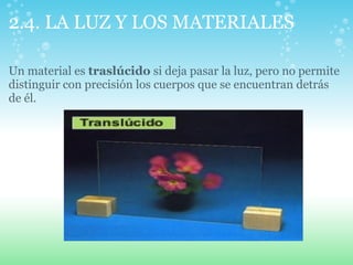 2.4. LA LUZ Y LOS MATERIALES
Un material es traslúcido si deja pasar la luz, pero no permite
distinguir con precisión los cuerpos que se encuentran detrás
de él.
 