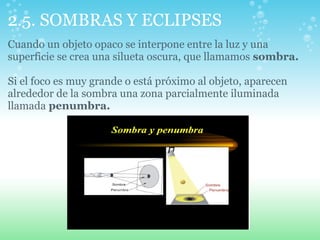 2.5. SOMBRAS Y ECLIPSES
Cuando un objeto opaco se interpone entre la luz y una
superficie se crea una silueta oscura, que llamamos sombra.
Si el foco es muy grande o está próximo al objeto, aparecen
alrededor de la sombra una zona parcialmente iluminada
llamada penumbra.
 