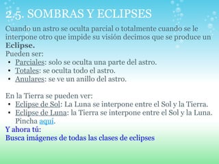 2.5. SOMBRAS Y ECLIPSES
Cuando un astro se oculta parcial o totalmente cuando se le
interpone otro que impide su visión decimos que se produce un
Eclipse.
Pueden ser:
• Parciales: solo se oculta una parte del astro.
• Totales: se oculta todo el astro.
• Anulares: se ve un anillo del astro.
En la Tierra se pueden ver:
• Eclipse de Sol: La Luna se interpone entre el Sol y la Tierra.
• Eclipse de Luna: la Tierra se interpone entre el Sol y la Luna.
Pincha aquí.
Y ahora tú:
Busca imágenes de todas las clases de eclipses
 