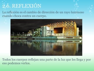 2.6. REFLEXIÓN
La reflexión es el cambio de dirección de un rayo luminoso
cuando choca contra un cuerpo.
Todos los cuerpos reflejan una parte de la luz que les llega y por
eso podemos verlos.
 