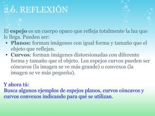 2.6. REFLEXIÓN
El espejo es un cuerpo opaco que refleja totalmente la luz que
le llega. Pueden ser:
• Planos: forman imágenes con igual forma y tamaño que el
objeto que reflejan.
• Curvos: forman imágenes distorsionadas con diferente
forma y tamaño que el objeto. Los espejos curvos pueden ser
cóncavos (la imagen se ve más grande) o convexos (la
imagen se ve más pequeña).
Y ahora tú:
Busca algunos ejemplos de espejos planos, curvos cóncavos y
curvos convexos indicando para qué se utilizan.
 