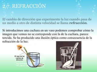 2.7. REFRACCIÓN
El cambio de dirección que experimente la luz cuando pasa de
un medio a otro de distinta velocidad se llama refracción.
Si introducimos una cuchara en un vaso podemos comprobar cómo la
imagen que vemos no se corresponde con la de la cuchara, parece
torcida. Se ha producido una ilusión óptica como consecuencia de la
refracción de la luz.
 