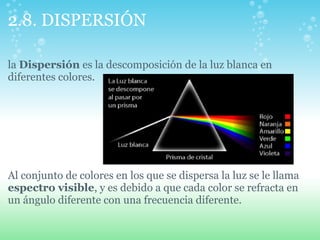 2.8. DISPERSIÓN
la Dispersión es la descomposición de la luz blanca en
diferentes colores.
Al conjunto de colores en los que se dispersa la luz se le llama
espectro visible, y es debido a que cada color se refracta en
un ángulo diferente con una frecuencia diferente.
 