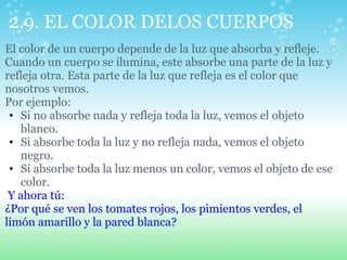 2.9. EL COLOR DELOS CUERPOS
El color de un cuerpo depende de la luz que absorba y refleje.
Cuando un cuerpo se ilumina, este absorbe una parte de la luz y
refleja otra. Esta parte de la luz que refleja es el color que
nosotros vemos.
Por ejemplo:
• Si no absorbe nada y refleja toda la luz, vemos el objeto
blanco.
• Si absorbe toda la luz y no refleja nada, vemos el objeto
negro.
• Si absorbe toda la luz menos un color, vemos el objeto de ese
color.
Y ahora tú:
¿Por qué se ven los tomates rojos, los pimientos verdes, el
limón amarillo y la pared blanca?
 