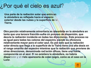 ¿Por qué el cielo es azul?
Una parte de la radiación solar que entra en
la atmósfera es reflejada hacia el espacio
exterior desde las nubes y la superficie de la
Tierra.
Otra porción relativamente minoritaria es absorbida en la atmósfera en
tanto que una tercera fracción sufre un proceso de dispersión, que
desvía la radiación incidente en todas las direcciones. Este proceso no
es igual para todos los colores del espectro, siendo su eficiencia
relativamente mayor para el color azul. Es por esto que la radiación
solar directa que llega a la superficie de la Tierra tiene una alta dosis en
el rango amarillo del espectro mientras que la radiación que proviene de
otras direcciones, denominada radiación difusa, tiene una fuerte
componente en el azul. Si no existiera la atmósfera, no habría
dispersión y el cielo aparecería de color negro, como es el caso en la
Luna.
 