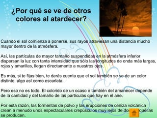 ¿Por qué se ve de otros
colores al atardecer?
Cuando el sol comienza a ponerse, sus rayos atraviesan una distancia mucho
mayor dentro de la atmósfera.
Así, las partículas de mayor tamaño suspendidas en la atmósfera inferior
dispersan la luz con tanta intensidad que sólo las longitudes de onda más largas,
rojas y amarillas, llegan directamente a nuestros ojos.
Es más, si te fijas bien, te darás cuenta que el sol también se ve de un color
distinto, algo así como escarlata.
Pero eso no es todo. El colorido de un ocaso o también del amanecer depende
de la cantidad y del tamaño de las partículas que hay en el aire.
Por esta razón, las tormentas de polvo y las erupciones de ceniza volcánica
crean a menudo unos espectaculares crepúsculos muy lejos de donde aquéllas
se producen.
 