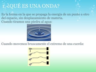 1. ¿QUÉ ES UNA ONDA?
Es la forma en la que se propaga la energía de un punto a otro
del espacio, sin desplazamiento de materia.
Cuando tiramos una piedra al agua:
Cuando movemos bruscamente el extremo de una cuerda:
 