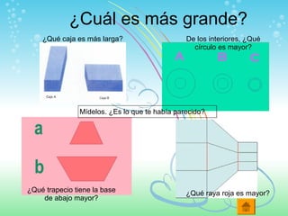 ¿Cuál es más grande?
Mídelos. ¿Es lo que te había parecido?
De los interiores, ¿Qué
círculo es mayor?
¿Qué raya roja es mayor?¿Qué trapecio tiene la base
de abajo mayor?
¿Qué caja es más larga?
 