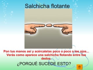 Salchicha flotante
Pon tus manos así y acércatelas poco a poco a los ojos...
Verás como aparece una salchicha flotando entre tus
dedos.
¿PORQUÉ SUCEDE ESTO?
 