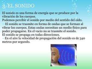 3. EL SONIDO
El sonido es una forma de energía que se produce por la
vibración de los cuerpos.
Podemos percibir el sonido por medio del sentido del oído.
—El sonido se trasmite en forma de ondas que se forman al
vibrar los cuerpos. Estas ondas necesitan un medio físico para
poder propagarse. En el vacio no se trasmite el sonido.
El sonido se propaga en todas direcciones.
—En el aire la velocidad de propagación del sonido es de 340
metros por segundo.
 
