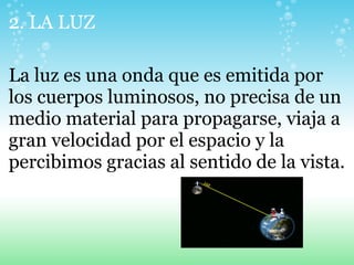 2. LA LUZ
La luz es una onda que es emitida por
los cuerpos luminosos, no precisa de un
medio material para propagarse, viaja a
gran velocidad por el espacio y la
percibimos gracias al sentido de la vista.
 