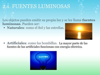 2.1. FUENTES LUMINOSAS
Los objetos pueden emitir su propia luz y se les llama fuentes
luminosas. Pueden ser:
• Naturales: como el Sol y las estrellas.
• Artificiales: como las bombillas. La mayor parte de las
fuentes de luz artificiales funcionan con energía eléctrica.
 