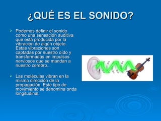 ¿QUÉ ES EL SONIDO?
   Podemos definir el sonido
    como una sensación auditiva
    que está producida por la
    vibración de algún objeto.
    Estas vibraciones son
    captadas por nuestro oído y
    transformadas en impulsos
    nerviosos que se mandan a
    nuestro cerebro..

   Las moléculas vibran en la
    misma dirección de la
    propagación. Este tipo de
    movimiento se denomina onda
    longitudinal.
 