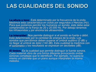 LAS CUALIDADES DEL SONIDO

La altura o tono. Está determinado por la frecuencia de la onda.
Medimos esta característica en ciclos por segundos o Hercios (Hz).
Para que podamos percibir los humanos un sonido, éste debe estar
comprendido en la franja de 20 y 20.000 Hz. Por debajo tenemos
los infrasonidos y por encima los ultrasonidos.
La intensidad. Nos permite distinguir si el sonido es fuerte o débil.
Está determinado por la cantidad de energía de la onda. Los
sonidos que percibimos deben superar el umbral auditivo (0 dB) y
no llegar al umbral de dolor (140 dB). Esta cualidad la medimos con
el sonómetro y los resultados se expresan en decibeles (dB).
El timbre. Es la cualidad que permite distinguir la fuente sonora.
Cada material vibra de una forma diferente provocando ondas
sonoras complejas que lo identifican. Por ejemplo, no suena lo
mismo un clarinete que un piano aunque interpreten la misma
melodía.
 