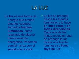LA LUZ
La luz es una forma de        La luz se propaga
  energía que emiten           desde las fuentes
  algunos cuerpos,             luminosas y lo hace
  llamados fuentes             en línea recta y en
                               todas direcciones.
  luminosas, como              Cada una de las
  resultado de alguna          líneas rectas en que
  transformación               se propaga la luz
  energética. Podemos          desde una fuente
  percibir la luz con el       luminosa se llama
  sentido de la vista          rayo de luz
 