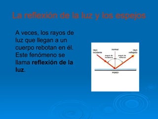 La reflexión de la luz y los espejos
A veces, los rayos de
luz que llegan a un
cuerpo rebotan en él.
Este fenómeno se
llama reflexión de la
luz.
 