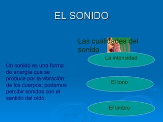 EL SONIDO

                           Las cualidades del
                           sonido
                                   La intensidad
Un sonido es una forma
de energía que se
produce por la vibración
                                     El tono
de los cuerpos; podemos
percibir sonidos con el
sentido del oído.
                                    El timbre
 