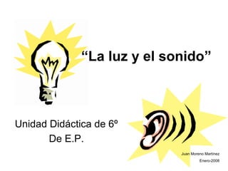 “La luz y el sonido”
Unidad Didáctica de 6º
De E.P.
Juan Moreno Martínez
Enero-2008
 