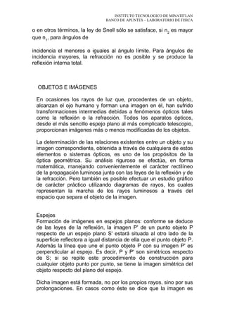 INSTITUTO TECNOLOGICO DE MINATITLAN
BANCO DE APUNTES – LABORATORIO DE FISICA
o en otros términos, la ley de Snell sólo se satisface, si n2
es mayor
que n1
, para ángulos de
incidencia el menores o iguales al ángulo límite. Para ángulos de
incidencia mayores, la refracción no es posible y se produce la
reflexión interna total.
OBJETOS E IMÁGENES
En ocasiones los rayos de luz que, procedentes de un objeto,
alcanzan el ojo humano y forman una imagen en él, han sufrido
transformaciones intermedias debidas a fenómenos ópticos tales
como la reflexión o la refracción. Todos los aparatos ópticos,
desde el más sencillo espejo plano al más complicado telescopio,
proporcionan imágenes más o menos modificadas de los objetos.
La determinación de las relaciones existentes entre un objeto y su
imagen correspondiente, obtenida a través de cualquiera de estos
elementos o sistemas ópticos, es uno de los propósitos de la
óptica geométrica. Su análisis riguroso se efectúa, en forma
matemática, manejando convenientemente el carácter rectilíneo
de la propagación luminosa junto con las leyes de la reflexión y de
la refracción. Pero también es posible efectuar un estudio gráfico
de carácter práctico utilizando diagramas de rayos, los cuales
representan la marcha de los rayos luminosos a través del
espacio que separa el objeto de la imagen.
Espejos
Formación de imágenes en espejos planos: conforme se deduce
de las leyes de la reflexión, la imagen P' de un punto objeto P
respecto de un espejo plano S' estará situada al otro lado de la
superficie reflectora a igual distancia de ella que el punto objeto P.
Además la línea que une el punto objeto P con su imagen P' es
perpendicular al espejo. Es decir, P y P' son simétricos respecto
de S; si se repite este procedimiento de construcción para
cualquier objeto punto por punto, se tiene la imagen simétrica del
objeto respecto del plano del espejo.
Dicha imagen está formada, no por los propios rayos, sino por sus
prolongaciones. En casos como éste se dice que la imagen es
 