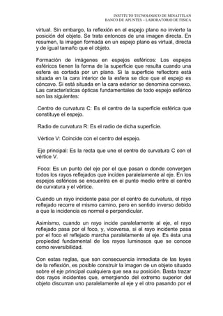 INSTITUTO TECNOLOGICO DE MINATITLAN
BANCO DE APUNTES – LABORATORIO DE FISICA
virtual. Sin embargo, la reflexión en el espejo plano no invierte la
posición del objeto. Se trata entonces de una imagen directa. En
resumen, la imagen formada en un espejo plano es virtual, directa
y de igual tamaño que el objeto.
Formación de imágenes en espejos esféricos: Los espejos
esféricos tienen la forma de la superficie que resulta cuando una
esfera es cortada por un plano. Si la superficie reflectora está
situada en la cara interior de la esfera se dice que el espejo es
cóncavo. Si está situada en la cara exterior se denomina convexo.
Las características ópticas fundamentales de todo espejo esférico
son las siguientes:
Centro de curvatura C: Es el centro de la superficie esférica que
constituye el espejo.
Radio de curvatura R: Es el radio de dicha superficie.
Vértice V: Coincide con el centro del espejo.
Eje principal: Es la recta que une el centro de curvatura C con el
vértice V.
Foco: Es un punto del eje por el que pasan o donde convergen
todos los rayos reflejados que inciden paralelamente al eje. En los
espejos esféricos se encuentra en el punto medio entre el centro
de curvatura y el vértice.
Cuando un rayo incidente pasa por el centro de curvatura, el rayo
reflejado recorre el mismo camino, pero en sentido inverso debido
a que la incidencia es normal o perpendicular.
Asimismo, cuando un rayo incide paralelamente al eje, el rayo
reflejado pasa por el foco, y, viceversa, si el rayo incidente pasa
por el foco el reflejado marcha paralelamente al eje. Es ésta una
propiedad fundamental de los rayos luminosos que se conoce
como reversibilidad.
Con estas reglas, que son consecuencia inmediata de las leyes
de la reflexión, es posible construir la imagen de un objeto situado
sobre el eje principal cualquiera que sea su posición. Basta trazar
dos rayos incidentes que, emergiendo del extremo superior del
objeto discurran uno paralelamente al eje y el otro pasando por el
 