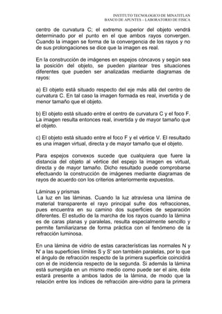 INSTITUTO TECNOLOGICO DE MINATITLAN
BANCO DE APUNTES – LABORATORIO DE FISICA
centro de curvatura C; el extremo superior del objeto vendrá
determinado por el punto en el que ambos rayos convergen.
Cuando la imagen se forma de la convergencia de los rayos y no
de sus prolongaciones se dice que la imagen es real.
En la construcción de imágenes en espejos cóncavos y según sea
la posición del objeto, se pueden plantear tres situaciones
diferentes que pueden ser analizadas mediante diagramas de
rayos:
a) El objeto está situado respecto del eje más allá del centro de
curvatura C. En tal caso la imagen formada es real, invertida y de
menor tamaño que el objeto.
b) El objeto está situado entre el centro de curvatura C y el foco F.
La imagen resulta entonces real, invertida y de mayor tamaño que
el objeto.
c) El objeto está situado entre el foco F y el vértice V. El resultado
es una imagen virtual, directa y de mayor tamaño que el objeto.
Para espejos convexos sucede que cualquiera que fuere la
distancia del objeto al vértice del espejo la imagen es virtual,
directa y de mayor tamaño. Dicho resultado puede comprobarse
efectuando la construcción de imágenes mediante diagramas de
rayos de acuerdo con los criterios anteriormente expuestos.
Láminas y prismas
La luz en las láminas. Cuando la luz atraviesa una lámina de
material transparente el rayo principal sufre dos refracciones,
pues encuentra en su camino dos superficies de separación
diferentes. El estudio de la marcha de los rayos cuando la lámina
es de caras planas y paralelas, resulta especialmente sencillo y
permite familiarizarse de forma práctica con el fenómeno de la
refracción luminosa.
En una lámina de vidrio de estas características las normales N y
N' a las superficies límites S y S' son también paralelas, por lo que
el ángulo de refracción respecto de la primera superficie coincidirá
con el de incidencia respecto de la segunda. Si además la lámina
está sumergida en un mismo medio como puede ser el aire, éste
estará presente a ambos lados de la lámina, de modo que la
relación entre los índices de refracción aire-vidrio para la primera
 