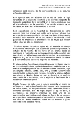 INSTITUTO TECNOLOGICO DE MINATITLAN
BANCO DE APUNTES – LABORATORIO DE FISICA
refracción será inversa de la correspondiente a la segunda
refracción vidrio-aire.
Eso significa que, de acuerdo con la ley de Snell, el rayo
refractado en la segunda superficie S' se desviará respecto del
incidente alejándose de la normal N' en la misma medida en que
el rayo refractado en la superficie S se desvíe respecto de su
incidente, en este caso acercándose a la normal.
Esta equivalencia en la magnitud de desviaciones de signo
opuesto hace que el rayo que incide en la lámina y el rayo que
emerge de ella sean paralelos, siempre que los medios a uno y
otro lado sean idénticos. En tal circunstancia las láminas plano-
paralelas no modifican la orientación de los rayos que inciden
sobre ellas, tan sólo los desplazan.
El prisma óptico. Un prisma óptico es, en esencia, un cuerpo
transparente limitado por dos superficies planas no paralelas. El
estudio de la marcha de los rayos en un prisma óptico es
semejante al realizado para láminas paralelas, sólo que algo más
complicado por el hecho de que al estar ambas caras orientadas
según un ángulo, las normales correspondientes no son pa ralelas
y el rayo emergente se desvía respecto del incidente.
El prisma óptico fue utilizado sistemáticamente por Isaac Newton
en la construcción de su teoría de los colores, según la cual la luz
blanca es la superposición de luz de siete colores diferentes, rojo,
anaranjado, amarillo, verde, azul, añil y violeta. Experimentos
concienzudos realizados con rayos de luz solar y prismas ópticos
permitieron a Newton llegar no sólo a demostrar el carácter
compuesto de la luz blanca, sino a explicar el fenómeno de la
dispersión cromática óptica.
Desde Newton, se sabe que el prisma presenta un grado de
refringencia o índice de refracción distinto para cada componente
de la luz blanca, por lo que cada color viaja dentro del prisma a
diferente velocidad. Ello da lugar, según la ley de Snell, a
desviaciones de diferente magnitud de cada uno de los
componentes que inciden en el prisma en forma de luz blanca y
emergen de él ya descompuestos formando los llamados colores
del arco iris. Estas diferentes clases de luz definen la gama
conocida como espectro visible.
 