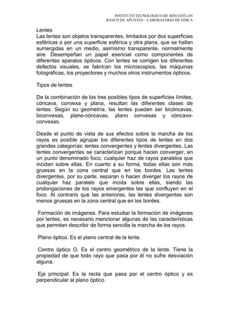 INSTITUTO TECNOLOGICO DE MINATITLAN
BANCO DE APUNTES – LABORATORIO DE FISICA
Lentes
Las lentes son objetos transparentes, limitados por dos superficies
esféricas o por una superficie esférica y otra plana, que se hallan
sumergidas en un medio, asimismo transparente, normalmente
aire. Desempeñan un papel esencial como componentes de
diferentes aparatos ópticos. Con lentes se corrigen los diferentes
defectos visuales, se fabrican los microscopios, las máquinas
fotográficas, los proyectores y muchos otros instrumentos ópticos.
Tipos de lentes
De la combinación de los tres posibles tipos de superficies límites,
cóncava, convexa y plana, resultan las diferentes clases de
lentes. Según su geometría, las lentes pueden ser bicóncavas,
biconvexas, plano-cóncavas, plano convexas y cóncavo-
convexas.
Desde el punto de vista de sus efectos sobre la marcha de los
rayos es posible agrupar los diferentes tipos de lentes en dos
grandes categorías: lentes convergentes y lentes divergentes. Las
lentes convergentes se caracterizan porque hacen converger, en
un punto denominado foco, cualquier haz de rayos paralelos que
incidan sobre ellas. En cuanto a su forma, todas ellas son más
gruesas en la zona central que en los bordes. Las lentes
divergentes, por su parte, separan o hacen diverger los rayos de
cualquier haz paralelo que incida sobre ellas, siendo las
prolongaciones de los rayos emergentes las que confluyen en el
foco. Al contrario que las anteriores, las lentes divergentes son
menos gruesas en la zona central que en los bordes.
Formación de imágenes. Para estudiar la formación de imágenes
por lentes, es necesario mencionar algunas de las características
que permiten describir de forma sencilla la marcha de los rayos.
Plano óptico. Es el plano central de la lente.
Centro óptico O. Es el centro geométrico de la lente. Tiene la
propiedad de que todo rayo que pasa por él no sufre desviación
alguna.
Eje principal. Es la recta que pasa por el centro óptico y es
perpendicular al plano óptico.
 