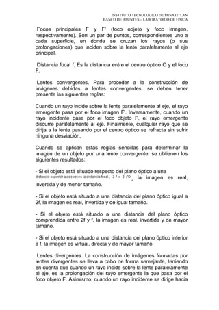 INSTITUTO TECNOLOGICO DE MINATITLAN
BANCO DE APUNTES – LABORATORIO DE FISICA
Focos principales F y F' (foco objeto y foco imagen,
respectivamente). Son un par de puntos, correspondientes uno a
cada superficie, en donde se cruzan los rayos (o sus
prolongaciones) que inciden sobre la lente paralelamente al eje
principal.
Distancia focal f. Es la distancia entre el centro óptico O y el foco
F.
Lentes convergentes. Para proceder a la construcción de
imágenes debidas a lentes convergentes, se deben tener
presente las siguientes reglas:
Cuando un rayo incide sobre la lente paralelamente al eje, el rayo
emergente pasa por el foco imagen F'. Inversamente, cuando un
rayo incidente pasa por el foco objeto F, el rayo emergente
discurre paralelamente al eje. Finalmente, cualquier rayo que se
dirija a la lente pasando por el centro óptico se refracta sin sufrir
ninguna desviación.
Cuando se aplican estas reglas sencillas para determinar la
imagen de un objeto por una lente convergente, se obtienen los
siguientes resultados:
- Si el objeto está situado respecto del plano óptico a una
, la imagen es real,
invertida y de menor tamaño.
- Si el objeto está situado a una distancia del plano óptico igual a
2f, la imagen es real, invertida y de igual tamaño.
- Si el objeto está situado a una distancia del plano óptico
comprendida entre 2f y f, la imagen es real, invertida y de mayor
tamaño.
- Si el objeto está situado a una distancia del plano óptico inferior
a f, la imagen es virtual, directa y de mayor tamaño.
Lentes divergentes. La construcción de imágenes formadas por
lentes divergentes se lleva a cabo de forma semejante, teniendo
en cuenta que cuando un rayo incide sobre la lente paralelamente
al eje, es la prolongación del rayo emergente la que pasa por el
foco objeto F. Asimismo, cuando un rayo incidente se dirige hacia
 
