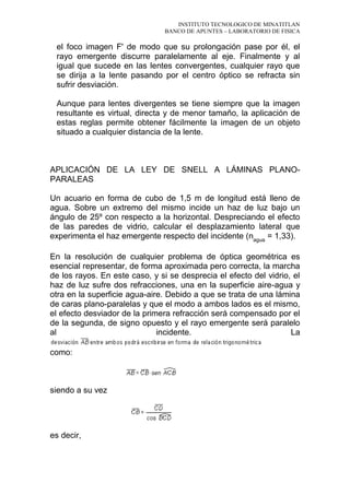 INSTITUTO TECNOLOGICO DE MINATITLAN
BANCO DE APUNTES – LABORATORIO DE FISICA
el foco imagen F' de modo que su prolongación pase por él, el
rayo emergente discurre paralelamente al eje. Finalmente y al
igual que sucede en las lentes convergentes, cualquier rayo que
se dirija a la lente pasando por el centro óptico se refracta sin
sufrir desviación.
Aunque para lentes divergentes se tiene siempre que la imagen
resultante es virtual, directa y de menor tamaño, la aplicación de
estas reglas permite obtener fácilmente la imagen de un objeto
situado a cualquier distancia de la lente.
APLICACIÓN DE LA LEY DE SNELL A LÁMINAS PLANO-
PARALEAS
Un acuario en forma de cubo de 1,5 m de longitud está lleno de
agua. Sobre un extremo del mismo incide un haz de luz bajo un
ángulo de 25º con respecto a la horizontal. Despreciando el efecto
de las paredes de vidrio, calcular el desplazamiento lateral que
experimenta el haz emergente respecto del incidente (nagua
= 1,33).
En la resolución de cualquier problema de óptica geométrica es
esencial representar, de forma aproximada pero correcta, la marcha
de los rayos. En este caso, y si se desprecia el efecto del vidrio, el
haz de luz sufre dos refracciones, una en la superficie aire-agua y
otra en la superficie agua-aire. Debido a que se trata de una lámina
de caras plano-paralelas y que el modo a ambos lados es el mismo,
el efecto desviador de la primera refracción será compensado por el
de la segunda, de signo opuesto y el rayo emergente será paralelo
al incidente. La
como:
siendo a su vez
es decir,
 
