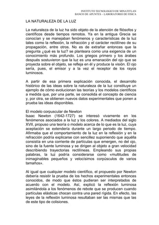 INSTITUTO TECNOLOGICO DE MINATITLAN
BANCO DE APUNTES – LABORATORIO DE FISICA
LA NATURALEZA DE LA LUZ
La naturaleza de la luz ha sido objeto de la atención de filósofos y
científicos desde tiempos remotos. Ya en la antigua Grecia se
conocían y se manejaban fenómenos y características de la luz
tales como la reflexión, la refracción y el carácter rectilíneo de su
propagación, entre otros. No es de extrañar entonces que la
pregunta ¿qué es la luz? se planteara como una exigencia de un
conocimiento más profundo. Los griegos primero y los árabes
después sostuvieron que la luz es una emanación del ojo que se
proyecta sobre el objeto, se refleja en él y produce la visión. El ojo
sería, pues, el emisor y a la vez el receptor de los rayos
luminosos.
A partir de esa primera explicación conocida, el desarrollo
histórico de las ideas sobre la naturaleza de la luz constituye un
ejemplo de cómo evolucionan las teorías y los modelos científicos
a medida que, por una parte, se consolida el concepto de ciencia
y, por otra, se obtienen nuevos datos experimentales que ponen a
prueba las ideas disponibles.
El modelo corpuscular de Newton
Isaac Newton (1642-1727) se interesó vivamente en los
fenómenos asociados a la luz y los colores. A mediados del siglo
XVII, propuso una teoría o modelo acerca de lo que es la luz, cuya
aceptación se extendería durante un largo periodo de tiempo.
Afirmaba que el comportamiento de la luz en la reflexión y en la
refracción podría explicarse con sencillez suponiendo que aquélla
consistía en una corriente de partículas que emergen, no del ojo,
sino de la fuente luminosa y se dirigen al objeto a gran velocidad
describiendo trayectorias rectilíneas. Empleando sus propias
palabras, la luz podría considerarse como «multitudes de
inimaginables pequeños y velocísimos corpúsculos de varios
tamaños».
Al igual que cualquier modelo científico, el propuesto por Newton
debería resistir la prueba de los hechos experimentales entonces
conocidos, de modo que éstos pudieran ser interpretados de
acuerdo con el modelo. Así, explicó la reflexión luminosa
asimilándola a los fenómenos de rebote que se producen cuando
partículas elásticas chocan contra una pared rígida. En efecto, las
leyes de la reflexión luminosa resultaban ser las mismas que las
de este tipo de colisiones.
 