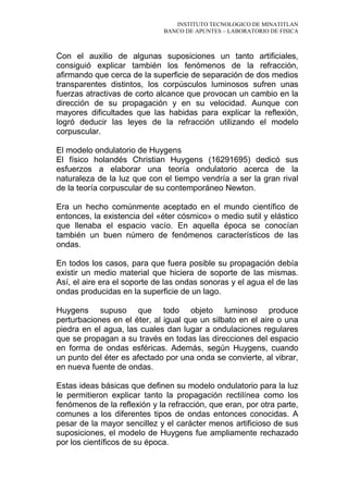 INSTITUTO TECNOLOGICO DE MINATITLAN
BANCO DE APUNTES – LABORATORIO DE FISICA
Con el auxilio de algunas suposiciones un tanto artificiales,
consiguió explicar también los fenómenos de la refracción,
afirmando que cerca de la superficie de separación de dos medios
transparentes distintos, los corpúsculos luminosos sufren unas
fuerzas atractivas de corto alcance que provocan un cambio en la
dirección de su propagación y en su velocidad. Aunque con
mayores dificultades que las habidas para explicar la reflexión,
logró deducir las leyes de la refracción utilizando el modelo
corpuscular.
El modelo ondulatorio de Huygens
El físico holandés Christian Huygens (16291695) dedicó sus
esfuerzos a elaborar una teoría ondulatorio acerca de la
naturaleza de la luz que con el tiempo vendría a ser la gran rival
de la teoría corpuscular de su contemporáneo Newton.
Era un hecho comúnmente aceptado en el mundo científico de
entonces, la existencia del «éter cósmico» o medio sutil y elástico
que llenaba el espacio vacío. En aquella época se conocían
también un buen número de fenómenos característicos de las
ondas.
En todos los casos, para que fuera posible su propagación debía
existir un medio material que hiciera de soporte de las mismas.
Así, el aire era el soporte de las ondas sonoras y el agua el de las
ondas producidas en la superficie de un lago.
Huygens supuso que todo objeto luminoso produce
perturbaciones en el éter, al igual que un silbato en el aire o una
piedra en el agua, las cuales dan lugar a ondulaciones regulares
que se propagan a su través en todas las direcciones del espacio
en forma de ondas esféricas. Además, según Huygens, cuando
un punto del éter es afectado por una onda se convierte, al vibrar,
en nueva fuente de ondas.
Estas ideas básicas que definen su modelo ondulatorio para la luz
le permitieron explicar tanto la propagación rectilínea como los
fenómenos de la reflexión y la refracción, que eran, por otra parte,
comunes a los diferentes tipos de ondas entonces conocidas. A
pesar de la mayor sencillez y el carácter menos artificioso de sus
suposiciones, el modelo de Huygens fue ampliamente rechazado
por los científicos de su época.
 