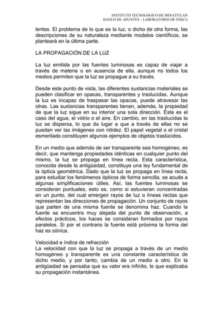 INSTITUTO TECNOLOGICO DE MINATITLAN
BANCO DE APUNTES – LABORATORIO DE FISICA
lentes. El problema de lo que es la luz, o dicho de otra forma, las
descripciones de su naturaleza mediante modelos científicos, se
planteará en la última parte.
LA PROPAGACIÓN DE LA LUZ
La luz emitida por las fuentes luminosas es capaz de viajar a
través de materia o en ausencia de ella, aunque no todos los
medios permiten que la luz se propague a su través.
Desde este punto de vista, las diferentes sustancias materiales se
pueden clasificar en opacas, transparentes y traslucidas. Aunque
la luz es incapaz de traspasar las opacas, puede atravesar las
otras. Las sustancias transparentes tienen, además, la propiedad
de que la luz sigue en su interior una sola dirección. Éste es el
caso del agua, el vidrio o el aire. En cambio, en las traslucidas la
luz se dispersa, lo que da lugar a que a través de ellas no se
puedan ver las imágenes con nitidez. El papel vegetal o el cristal
esmerilado constituyen algunos ejemplos de objetos traslúcidos.
En un medio que además de ser transparente sea homogéneo, es
decir, que mantenga propiedades idénticas en cualquier punto del
mismo, la luz se propaga en línea recta. Esta característica,
conocida desde la antigüedad, constituye una ley fundamental de
la óptica geométrica. Dado que la luz se propaga en línea recta,
para estudiar los fenómenos ópticos de forma sencilla, se acude a
algunas simplificaciones útiles. Así, las fuentes luminosas se
consideran puntuales, esto es, como si estuvieran concentradas
en un punto, del cual emergen rayos de luz o líneas rectas que
representan las direcciones de propagación. Un conjunto de rayos
que parten de una misma fuente se denomina haz. Cuando la
fuente se encuentra muy alejada del punto de observación, a
efectos prácticos, los haces se consideran formados por rayos
paralelos. Si por el contrario la fuente está próxima la forma del
haz es cónica.
Velocidad e índice de refracción
La velocidad con que la luz se propaga a través de un medio
homogéneo y transparente es una constante característica de
dicho medio, y por tanto, cambia de un medio a otro. En la
antigüedad se pensaba que su valor era infinito, lo que explicaba
su propagación instantánea.
 
