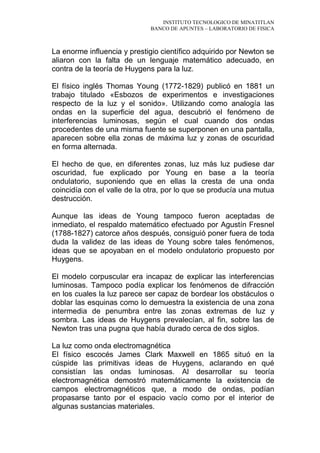 INSTITUTO TECNOLOGICO DE MINATITLAN
BANCO DE APUNTES – LABORATORIO DE FISICA
La enorme influencia y prestigio científico adquirido por Newton se
aliaron con la falta de un lenguaje matemático adecuado, en
contra de la teoría de Huygens para la luz.
El físico inglés Thomas Young (1772-1829) publicó en 1881 un
trabajo titulado «Esbozos de experimentos e investigaciones
respecto de la luz y el sonido». Utilizando como analogía las
ondas en la superficie del agua, descubrió el fenómeno de
interferencias luminosas, según el cual cuando dos ondas
procedentes de una misma fuente se superponen en una pantalla,
aparecen sobre ella zonas de máxima luz y zonas de oscuridad
en forma alternada.
El hecho de que, en diferentes zonas, luz más luz pudiese dar
oscuridad, fue explicado por Young en base a la teoría
ondulatorio, suponiendo que en ellas la cresta de una onda
coincidía con el valle de la otra, por lo que se producía una mutua
destrucción.
Aunque las ideas de Young tampoco fueron aceptadas de
inmediato, el respaldo matemático efectuado por Agustín Fresnel
(1788-1827) catorce años después, consiguió poner fuera de toda
duda la validez de las ideas de Young sobre tales fenómenos,
ideas que se apoyaban en el modelo ondulatorio propuesto por
Huygens.
El modelo corpuscular era incapaz de explicar las interferencias
luminosas. Tampoco podía explicar los fenómenos de difracción
en los cuales la luz parece ser capaz de bordear los obstáculos o
doblar las esquinas como lo demuestra la existencia de una zona
intermedia de penumbra entre las zonas extremas de luz y
sombra. Las ideas de Huygens prevalecían, al fin, sobre las de
Newton tras una pugna que había durado cerca de dos siglos.
La luz como onda electromagnética
El físico escocés James Clark Maxwell en 1865 situó en la
cúspide las primitivas ideas de Huygens, aclarando en qué
consistían las ondas luminosas. Al desarrollar su teoría
electromagnética demostró matemáticamente la existencia de
campos electromagnéticos que, a modo de ondas, podían
propasarse tanto por el espacio vacío como por el interior de
algunas sustancias materiales.
 